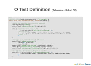 Test DefinitionTest Definition (Selenium + Sakuli SE)(Selenium + Sakuli SE)
@Test
@SakuliTestCase(additionalImagePaths = "citrus_pics")
public void testCitrusPdfContent() throws Exception {
//opens PDF download page and click download
testCitrusContent("PDF");
screen.find("reload_button.png").highlight();
scroll( //search citrus logo on PDF
() -> screen.exists("pdf_citrus_title.png", 1),
//scroll action
() -> env.type(Key.DOWN).type(Key.DOWN).type(Key.DOWN).type(Key.DOWN),
//times to try
10
);
//navigate over bookmark menu of PDF viewer
screen.find("reload_button.png")
.below(40).highlight()
.mouseMove();
screen.find("bookmark_button.png").highlight().click();
screen.find("bookmark_entry.png").highlight().click();
screen.find("test_case_pdf_heading.png").highlight().click();
//scroll until the expected diagram is visible
scroll(() -> screen.exists("test_case_diagram.png", 1),
() -> env.type(Key.DOWN).type(Key.DOWN).type(Key.DOWN).type(Key.DOWN),
10
);
}
 