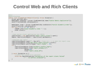 Control Web and Rich ClientsControl Web and Rich Clients
@Test
@SakuliTestCase
public void testWebOrderToReportClient() throws Exception {
driver.get(TEST_URL);
WebElement heading1 = driver.findElement(By.name("Cookie Bakery Application"));
assertTrue(heading1.isDisplayed());
WebElement order = driver.findElement(By.cssSelector("button blueberry-order"));
assertTrue(order.isDisplayed());
for (int i = 0; i < 20; i++) {
LOGGER.info("place blueberry order " + i);
order.click();
}
//open native client application over $PATH
reportClient = new Application("baker-report-client").open();
Region reportClientRegion = reportClient.getRegion();
//generate the report
reportClientRegion.type("r", Key.ALT); //type ALT + r to open the report view
reportClientRegion.find("get-daily-report-button").click();
reportClientRegion.waitForImage("report-header", 10);
try {
reportClientRegion.find("blueberry_muffin_logo");
reportClientRegion.find("report_blueberry")
.below(100)
.find("report_value_20");
} catch (Exception e) {
//useful for custom error messaten
throw new SakuliException("Validation of the report client failed"
+ " - no muffins produced?");
}
}
 