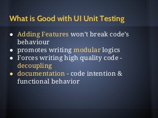 What is Good with UI Unit Testing
● Adding Features won’t break code’s
behaviour
● promotes writing modular logics
● Forces writing high quality code -
decoupling
● documentation - code intention &
functional behavior
 