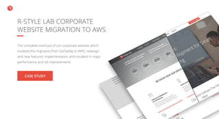 CASE STUDY
https://r-stylelab.com/
portfolio/web/r-style-
lab-corporate-website-
migration-to-aws
The complete overhaul of our corporate website which
involved the migration from GoDaddy to AWS, redesign
and new features’ implementation and resulted in major
performance and UX improvements
R-STYLE LAB CORPORATE
WEBSITE MIGRATION TO AWS
 