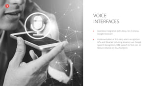 VOICE
INTERFACES
Seamless integration with Alexa, Siri, Cortana,
Google Assistant
Implementation of 3rd-party voice recognition
APIs and libraries including Amazon Lex, Google
Speech Recognition, IBM Speech to Text, etc. to
reduce reliance on touchscreens
 