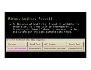 Rinse, Lather, Repeat!
● In the case of bad links, I want to validate the
other side, so I use LLDP or descriptions /
inventory database if down, to see what the far
end is and run the same command sets there.
 
