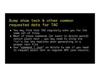 Dump show tech & other common
requested data for TAC
● You may find that TAC regularly asks you for the
same set of files
● Most of these commands (at least in Arista world)
return plain text , you may need to strip the
“n”’s for the newlines when generating to a
proper text file
● Use “command | json” on Arista to see if you need
to request plain text or regular API json results.
 