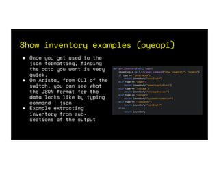 Show inventory examples (pyeapi)
● Once you get used to the
json formatting, finding
the data you want is very
quick.
● On Arista, from CLI of the
switch, you can see what
the JSON format for the
data looks like by typing
command | json
● Example extracting
inventory from sub-
sections of the output
 