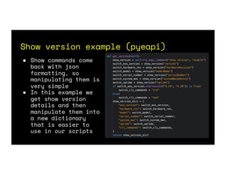 Show version example (pyeapi)
● Show commands come
back with json
formatting, so
manipulating them is
very simple
● In this example we
get show version
details and then
manipulate them into
a new dictionary
that is easier to
use in our scripts
 