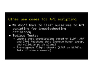 Other use cases for API scripting
● We don’t have to limit ourselves to API
scripting for troubleshooting
efficiency!
● Tedious Tasks:
○ Update port descriptions based on LLDP, ARP
and IPv6 Neighbor data (remove human error,
and validate patch plans)
○ Pre-upgrade flight checks (LACP on MLAG’s,
lots of show commands)
 