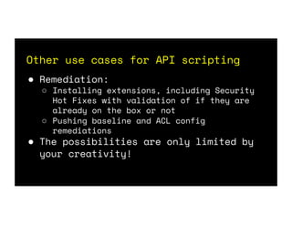 Other use cases for API scripting
● Remediation:
○ Installing extensions, including Security
Hot Fixes with validation of if they are
already on the box or not
○ Pushing baseline and ACL config
remediations
● The possibilities are only limited by
your creativity!
 