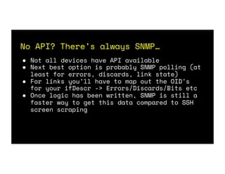 No API? There’s always SNMP…
● Not all devices have API available
● Next best option is probably SNMP polling (at
least for errors, discards, link state)
● For links you’ll have to map out the OID’s
for your ifDescr -> Errors/Discards/Bits etc
● Once logic has been written, SNMP is still a
faster way to get this data compared to SSH
screen scraping
 