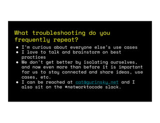 What troubleshooting do you
frequently repeat?
● I’m curious about everyone else’s use cases
● I love to talk and brainstorm on best
practices
● We don’t get better by isolating ourselves,
and now even more than before it is important
for us to stay connected and share ideas, use
cases, etc.
● I can be reached at cat@gurinsky.net and I
also sit on the #networktocode slack.
 