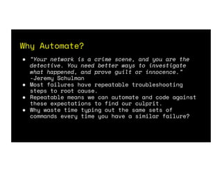 Why Automate?
● “Your network is a crime scene, and you are the
detective. You need better ways to investigate
what happened, and prove guilt or innocence.”
-Jeremy Schulman
● Most failures have repeatable troubleshooting
steps to root cause.
● Repeatable means we can automate and code against
these expectations to find our culprit.
● Why waste time typing out the same sets of
commands every time you have a similar failure?
 