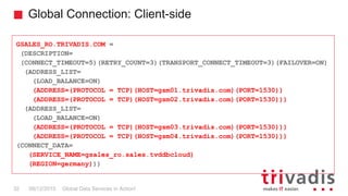 Global Connection: Client-side
Global Data Services in Action!32 08/12/2015
GSALES_RO.TRIVADIS.COM =
(DESCRIPTION=
(CONNECT_TIMEOUT=5)(RETRY_COUNT=3)(TRANSPORT_CONNECT_TIMEOUT=3)(FAILOVER=ON)
(ADDRESS_LIST=
(LOAD_BALANCE=ON)
(ADDRESS=(PROTOCOL = TCP)(HOST=gsm01.trivadis.com)(PORT=1530))
(ADDRESS=(PROTOCOL = TCP)(HOST=gsm02.trivadis.com)(PORT=1530)))
(ADDRESS_LIST=
(LOAD_BALANCE=ON)
(ADDRESS=(PROTOCOL = TCP)(HOST=gsm03.trivadis.com)(PORT=1530)))
(ADDRESS=(PROTOCOL = TCP)(HOST=gsm04.trivadis.com)(PORT=1530)))
(CONNECT_DATA=
(SERVICE_NAME=gsales_ro.sales.tvddbcloud)
(REGION=germany)))
 