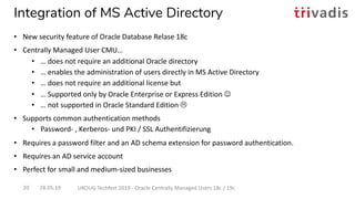 Integration of MS Active Directory
28.05.19 UKOUG Techfest 2019 - Oracle Centrally Managed Users 18c / 19c20
• New security feature of Oracle Database Relase 18c
• Centrally Managed User CMU…
• … does not require an additional Oracle directory
• … enables the administration of users directly in MS Active Directory
• … does not require an additional license but
• … Supported only by Oracle Enterprise or Express Edition J
• … not supported in Oracle Standard Edition L
• Supports common authentication methods
• Password- , Kerberos- und PKI / SSL Authentifizierung
• Requires a password filter and an AD schema extension for password authentication.
• Requires an AD service account
• Perfect for small and medium-sized businesses
 