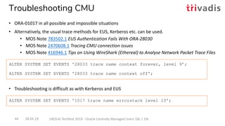 • Troubleshooting is difficult as with Kerberos and EUS
ALTER SYSTEM SET EVENTS '28033 trace name context forever, level 9’;
ALTER SYSTEM SET EVENTS '28033 trace name context off';
ALTER SYSTEM SET EVENTS '1017 trace name errorstack level 10';
28.05.19 UKOUG Techfest 2019 - Oracle Centrally Managed Users 18c / 19c44
Troubleshooting CMU
• ORA-01017 in all possible and impossible situations
• Alternatively, the usual trace methods for EUS, Kerberos etc. can be used.
• MOS Note 783502.1 EUS Authentication Fails With ORA-28030
• MOS Note 2470608.1 Tracing CMU connection issues
• MOS Note 416946.1 Tips on Using WireShark (Ethereal) to Analyse Network Packet Trace Files
 