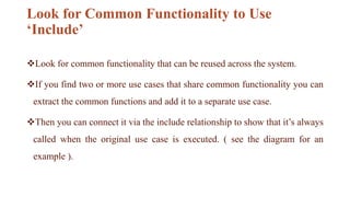 Look for Common Functionality to Use
‘Include’
Look for common functionality that can be reused across the system.
If you find two or more use cases that share common functionality you can
extract the common functions and add it to a separate use case.
Then you can connect it via the include relationship to show that it’s always
called when the original use case is executed. ( see the diagram for an
example ).
 