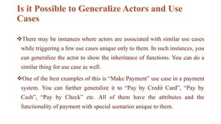 Is it Possible to Generalize Actors and Use
Cases
There may be instances where actors are associated with similar use cases
while triggering a few use cases unique only to them. In such instances, you
can generalize the actor to show the inheritance of functions. You can do a
similar thing for use case as well.
One of the best examples of this is “Make Payment” use case in a payment
system. You can further generalize it to “Pay by Credit Card”, “Pay by
Cash”, “Pay by Check” etc. All of them have the attributes and the
functionality of payment with special scenarios unique to them.
 