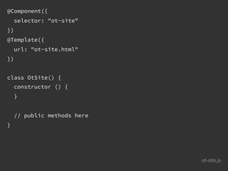 ot-site.js
@Component({
selector: "ot-site"
})
@Template({
url: "ot-site.html"
})
class OtSite() {
constructor () {
}
// public methods here
}
 
