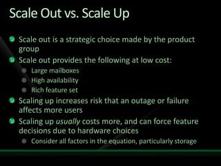 Scale Out vs. Scale UpScale out is a strategic choice made by the product groupScale out provides the following at low cost:Large mailboxesHigh availabilityRich feature setScaling up increases risk that an outage or failure affects more usersScaling up usually costs more, and can force feature decisions due to hardware choicesConsider all factors in the equation, particularly storage