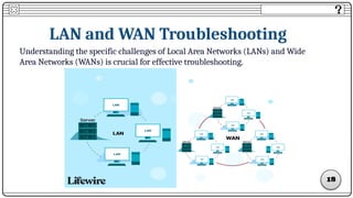LAN and WAN Troubleshooting
Understanding the specific challenges of Local Area Networks (LANs) and Wide
Area Networks (WANs) is crucial for effective troubleshooting.
1
18
 