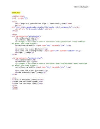 InterviewGully.com 
index.html 
<!DOCTYPE html> 
<html ng-app="IG"> 
<head> 
<title>AngularJS rootScope and scope :: InterviewGully.com</title> 
<script 
src="https://ajax.googleapis.com/ajax/libs/angularjs/1.2.6/angular.js"></script> 
<script src="Scripts/external.js"></script> 
</head> 
<body> 
<div ng-controller="myController"> 
<h1>rootScopeController</h1> 
<p>rootScope: {{site}}</p> 
<!--changes in site will be done on controller level(myController level) rootScope 
not global rootScope object--> 
<p>rootScope(ng-model): <input type="text" ng-model="site" /></p> 
<p>welcome from scope: {{welcome}}</p> 
<p>welcome from scope(ng-model): <input type="text" ng-model="welcome" /></p> 
<p>scope: {{name}}</p> 
</div> 
<div ng-controller="testController"> 
<h1>ScopeController</h1> 
<p>rootScope: {{site}}</p> 
<!--changes in site will be done on controller level(testController level) rootScope 
not global rootScope object--> 
<p>rootScope(ng-model): <input type="text" ng-model="site" /></p> 
<p>welcome from scope: {{welcome}}</p> 
<p>name from rootScope: {{name}}</p> 
</div> 
<div> 
<h1>Outside from both Controller</h1> 
<p>name from rootScope: {{name}}</p> 
<p>site from rootScope: {{site}}</p> 
</div> 
</body> 
</html> 
 