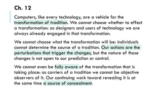 Ch. 12
Computers, like every technology, are a vehicle for the
transformation of tradition. We cannot choose whether to effect
a transformation: as designers and users of technology we are
always already engaged in that transformation.
We cannot choose what the transformation will be: individuals
cannot determine the course of a tradition. Our actions are the
perturbations that trigger the changes, but the nature of those
changes is not open to our prediction or control.
We cannot even be fully aware of the transformation that is
taking place: as carriers of a tradition we cannot be objective
observers of it. Our continuing work toward revealing it is at
the same time a source of concealment.
 