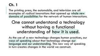 Ch. 1
The printing press, the automobile, and television are all
examples of radical innovations that opened up whole new
domains of possibilities for the network of human interactions.
One cannot understand a technology
without having a functional
understanding of how it is used.
As the use of a new technology changes human practices, our
ways of speaking about that technology change our
language and our understanding. This new way of speaking
in turn creates changes in the world we construct.
 