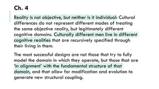 Ch. 4
Reality is not objective, but neither is it individual: Cultural
differences do not represent different modes of treating
the same objective reality, but legitimately different
cognitive domains. Culturally different men live in different
cognitive realities that are recursively specified through
their living in them.
The most successful designs are not those that try to fully
model the domain in which they operate, but those that are
‘in alignment’ with the fundamental structure of that
domain, and that allow for modification and evolution to
generate new structural coupling.
 