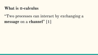 What is π-calculus
“Two processes can interact by exchanging a
message on a channel” [1]
 