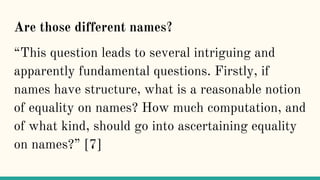 Are those different names?
“This question leads to several intriguing and
apparently fundamental questions. Firstly, if
names have structure, what is a reasonable notion
of equality on names? How much computation, and
of what kind, should go into ascertaining equality
on names?” [7]
 
