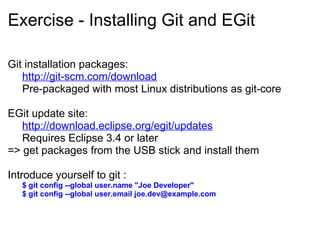 Exercise - Installing Git and EGit Git installation packages:     http://git-scm.com/download Pre-packaged with most Linux distributions as git-core   EGit update site:   http://download.eclipse.org/egit/updates Requires Eclipse 3.4 or later => get packages from the USB stick and install them Introduce yourself to git : $ git config --global user.name &quot;Joe Developer&quot; $ git config --global user.email joe.dev@example.com 
