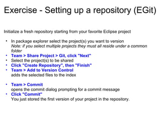 Exercise - Setting up a repository (EGit) Initialize a fresh repository starting from your favorite Eclipse project    In package explorer select the project(s) you want to version Note: if you select multiple projects they must all reside under a common folder Team > Share Project > Git, click &quot;Next&quot; Select the project(s) to be shared Click &quot;Create Repository&quot;, then &quot;Finish&quot; Team > Add to Version Control  adds the selected files to the index   Team > Commit  opens the commit dialog prompting for a commit message Click &quot;Commit&quot; You just stored the first version of your project in the repository. 