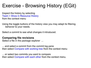 Exercise - Browsing History (EGit) Inspect the history by selecting Team > Show in Resource History from the context menu Using the toggle buttons of the history view you may adapt its filtering behavior to your needs.  Select a commit to see what changes it introduced.   Comparing file revisions Select a file in the package explorer  ... ... and select a commit from the commit log pane  then select  Compare with working tree  from the context menu    ... or select two commits you want to compare  then select  Compare with each other  from the context menu. 