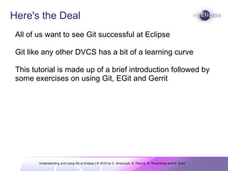 Understanding and Using Git at Eclipse | © 2010 by C. Aniszczyk, S. Pearce, R. Rosenberg and M. Sohn  Here's the Deal All of us want to see Git successful at Eclipse    Git like any other DVCS has a bit of a learning curve This tutorial is made up of a brief introduction followed by some exercises on using Git, EGit and Gerrit  