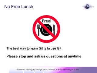Understanding and Using Git at Eclipse | © 2010 by C. Aniszczyk, S. Pearce, R. Rosenberg and M. Sohn  No Free Lunch                 The best way to learn Git is to use Git Please stop and ask us questions at anytime 