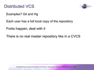 Understanding and Using Git at Eclipse | © 2010 by C. Aniszczyk, S. Pearce, R. Rosenberg and M. Sohn  Distributed VCS Examples? Git and Hg    Each user has a full local copy of the repository Forks happen, deal with it There is no real master repository like in a CVCS 