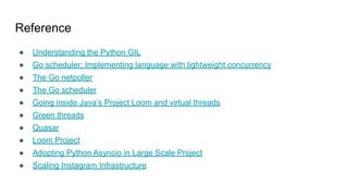 Reference
● Understanding the Python GIL
● Go scheduler: Implementing language with lightweight concurrency
● The Go netpoller
● The Go scheduler
● Going inside Java’s Project Loom and virtual threads
● Green threads
● Quasar
● Loom Project
● Adopting Python Asyncio in Large Scale Project
● Scaling Instagram Infrastructure
 