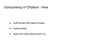 Concurrency in CPython - How
● multi thread (OS native thread)
● multi process
● async (it’s more about async io)
 