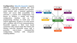 Configuration MikroTik RouterOS supports
different configuration methods like local
accessibility with the keyboard and monitor,
serial console with a terminal application,
Telnet and secure SSH accessibility over
networks, a custom GUI configuration tool
known as Winbox, a simple web based
configuration interface and an API
programming interface to build your own
control application. If there is no local access
and a problem with IP level communications,
RouterOS supports a MAC level based
connection with custom-made Mac-Telnet and
Winbox tools.The RouterOS comes with a
powerful, easy-to-learn command-line
configuration interface with integrated
scripting abilities.
 