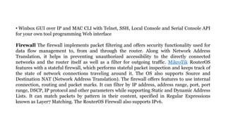 • Winbox GUI over IP and MAC CLI with Telnet, SSH, Local Console and Serial Console API
for your own tool programming Web interface
Firewall The firewall implements packet filtering and offers security functionality used for
data flow management to, from and through the router. Along with Network Address
Translation, it helps in preventing unauthorized accessibility to the directly connected
networks and the router itself as well as a filter for outgoing traffic. MikroTik RouterOS
features with a stateful firewall, which performs stateful packet inspection and keeps track of
the state of network connections traveling around it. The OS also supports Source and
Destination NAT (Network Address Translation). The firewall offers features to use internal
connection, routing and packet marks. It can filter by IP address, address range, port, port
range, DSCP, IP protocol and other parameters while supporting Static and Dynamic Address
Lists. It can match packets by pattern in their content, specified in Regular Expressions
known as Layer7 Matching. The RouterOS Firewall also supports IPv6.
 