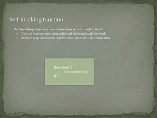  Self-invoking function means function which invokes itself .
 After the function have been initialized it’s immediately invoked.
 We don’t keep reference to that function, not even to it’s return value.
(function(){
// function body
}();
 