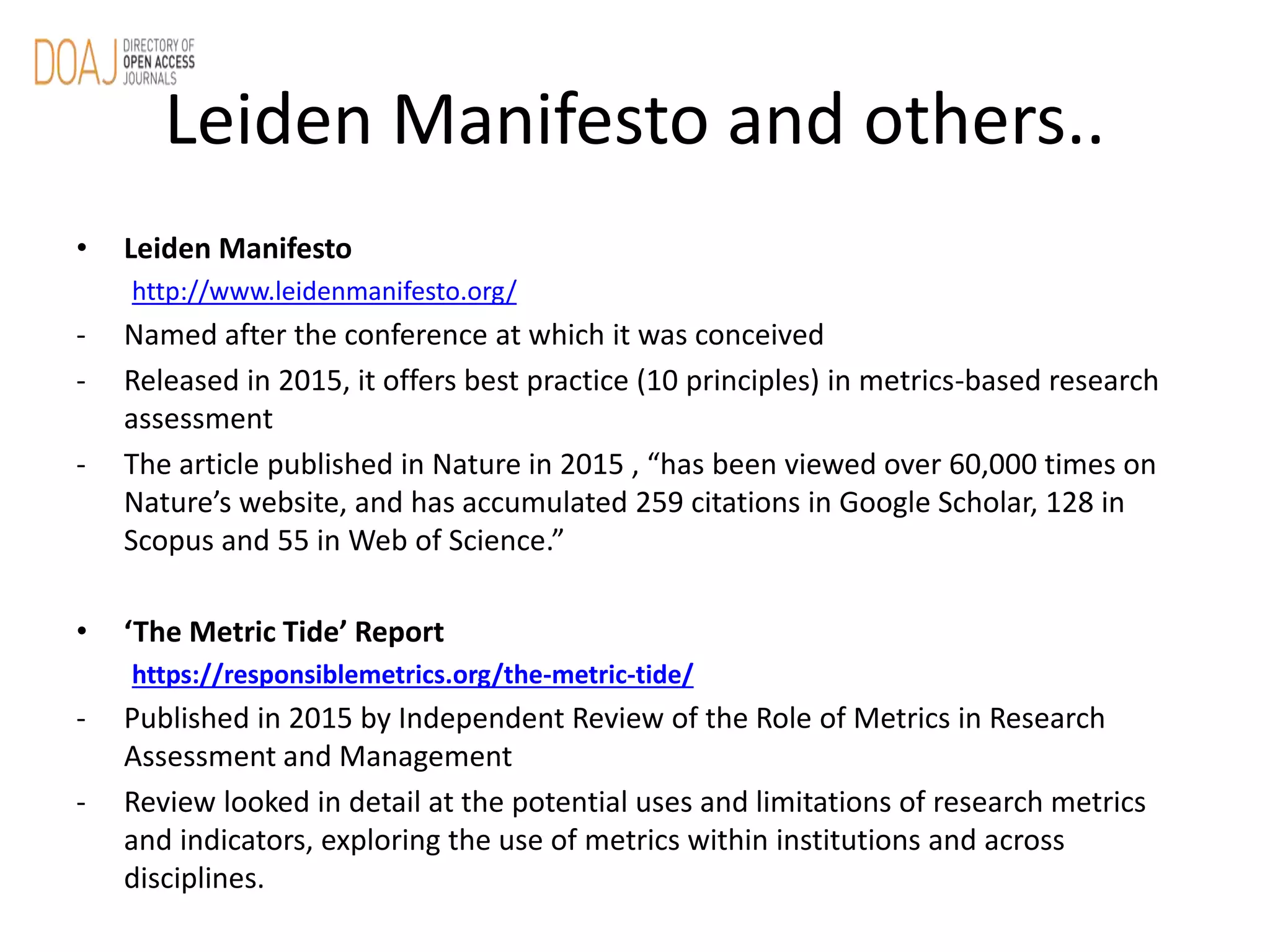 Leiden Manifesto and others..
• Leiden Manifesto
http://www.leidenmanifesto.org/
- Named after the conference at which it was conceived
- Released in 2015, it offers best practice (10 principles) in metrics-based research
assessment
- The article published in Nature in 2015 , “has been viewed over 60,000 times on
Nature’s website, and has accumulated 259 citations in Google Scholar, 128 in
Scopus and 55 in Web of Science.”
• ‘The Metric Tide’ Report
https://responsiblemetrics.org/the-metric-tide/
- Published in 2015 by Independent Review of the Role of Metrics in Research
Assessment and Management
- Review looked in detail at the potential uses and limitations of research metrics
and indicators, exploring the use of metrics within institutions and across
disciplines.
 