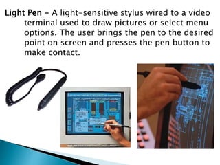 Light Pen - A light-sensitive stylus wired to a video
terminal used to draw pictures or select menu
options. The user brings the pen to the desired
point on screen and presses the pen button to
make contact.
 
