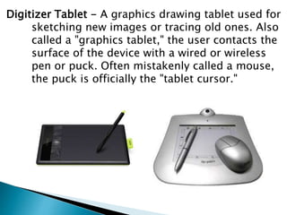 Digitizer Tablet - A graphics drawing tablet used for
sketching new images or tracing old ones. Also
called a "graphics tablet," the user contacts the
surface of the device with a wired or wireless
pen or puck. Often mistakenly called a mouse,
the puck is officially the "tablet cursor."
 