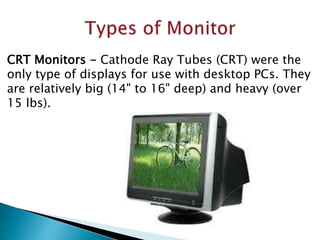 CRT Monitors - Cathode Ray Tubes (CRT) were the
only type of displays for use with desktop PCs. They
are relatively big (14" to 16" deep) and heavy (over
15 lbs).
 