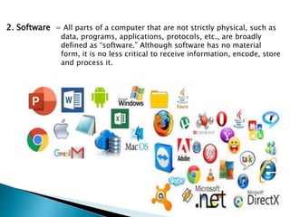 2. Software = All parts of a computer that are not strictly physical, such as
data, programs, applications, protocols, etc., are broadly
defined as “software.” Although software has no material
form, it is no less critical to receive information, encode, store
and process it.
 