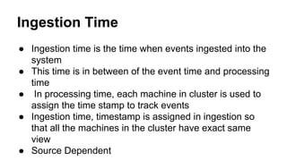 Ingestion Time
● Ingestion time is the time when events ingested into the
system
● This time is in between of the event time and processing
time
● In processing time, each machine in cluster is used to
assign the time stamp to track events
● Ingestion time, timestamp is assigned in ingestion so
that all the machines in the cluster have exact same
view
● Source Dependent
 