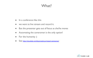 What?
● In a conference like this
● we want to live stream and record it.
● But the presenter gets out of focus as she/he moves
● Automating the cameraman is the only option!
● For the humanity :)
● See https://cloudxlab.com/blog/creating-ai-based-cameraman/
 