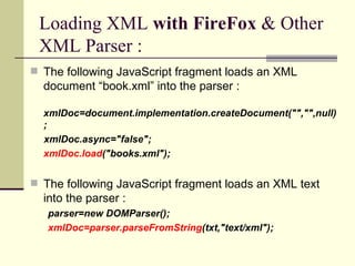 Loading XML with FireFox & Other
 XML Parser :
 The following JavaScript fragment loads an XML
  document “book.xml” into the parser :

  xmlDoc=document.implementation.createDocument("","",null)
  ;
  xmlDoc.async="false";
  xmlDoc.load("books.xml");


 The following JavaScript fragment loads an XML text
  into the parser :
   parser=new DOMParser();
   xmlDoc=parser.parseFromString(txt,"text/xml");
 