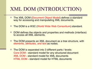 XML DOM (INTRODUCTION)
 The XML DOM (Document Object Model) defines a standard
   way for accessing and manipulating XML documents.

 The DOM is a W3C (World Wide Web Consortium) standard.

 DOM defines the objects and properties and methods (interface)
   to access all XML elements.

 The DOM presents an XML document as a tree structure, with
   elements, attributes, and text as nodes.

 The DOM is separated into 3 different parts / levels:
   Core DOM - standard model for any structured document
   XML DOM - standard model for XML documents
   HTML DOM - standard model for HTML documents
 