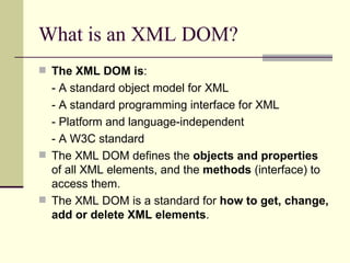 What is an XML DOM?
 The XML DOM is:
  - A standard object model for XML
  - A standard programming interface for XML
  - Platform and language-independent
  - A W3C standard
 The XML DOM defines the objects and properties
  of all XML elements, and the methods (interface) to
  access them.
 The XML DOM is a standard for how to get, change,
  add or delete XML elements.
 