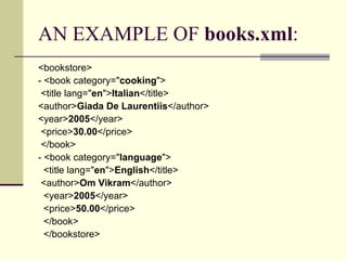 AN EXAMPLE OF books.xml:
<bookstore>
- <book category="cooking">
 <title lang="en">Italian</title>
<author>Giada De Laurentiis</author>
<year>2005</year>
 <price>30.00</price>
 </book>
- <book category="language">
  <title lang="en">English</title>
 <author>Om Vikram</author>
  <year>2005</year>
  <price>50.00</price>
  </book>
  </bookstore>
 